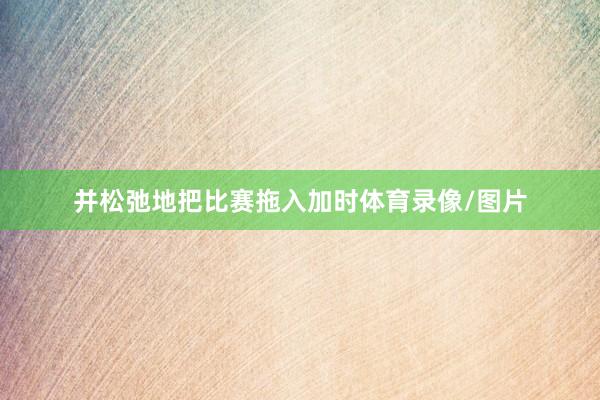 并松弛地把比赛拖入加时体育录像/图片