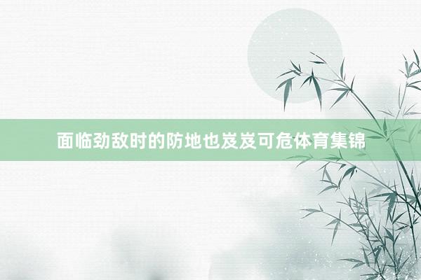 面临劲敌时的防地也岌岌可危体育集锦