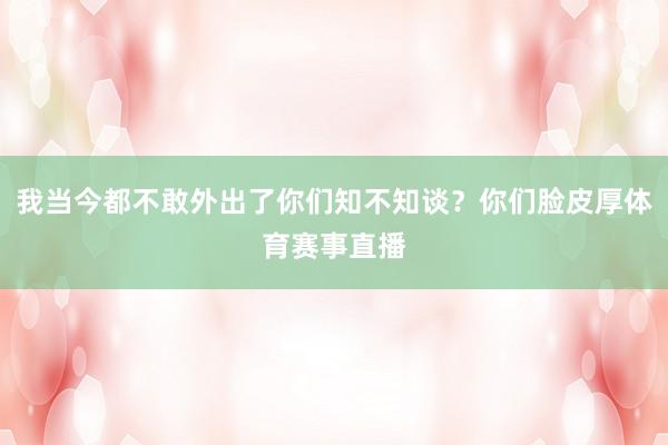 我当今都不敢外出了你们知不知谈？你们脸皮厚体育赛事直播
