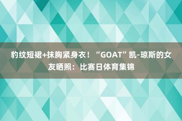 豹纹短裙+抹胸紧身衣！“GOAT”凯-琼斯的女友晒照：比赛日体育集锦