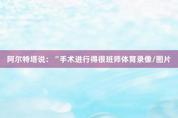 阿尔特塔说：“手术进行得很班师体育录像/图片