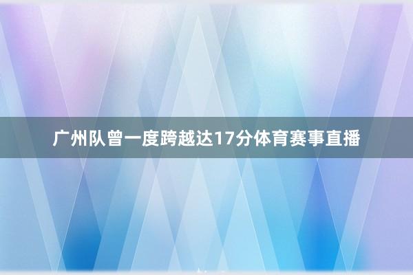 广州队曾一度跨越达17分体育赛事直播