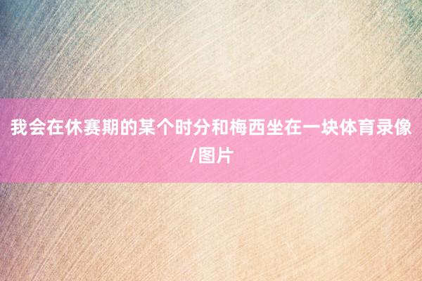 我会在休赛期的某个时分和梅西坐在一块体育录像/图片