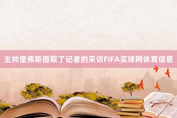 主帅里弗斯摄取了记者的采访FIFA买球网体育信息
