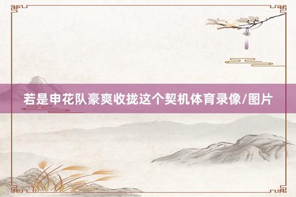 若是申花队豪爽收拢这个契机体育录像/图片