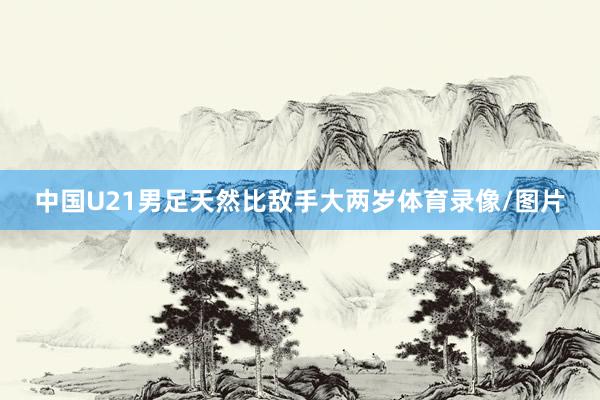 中国U21男足天然比敌手大两岁体育录像/图片