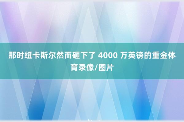 那时纽卡斯尔然而砸下了 4000 万英镑的重金体育录像/图片