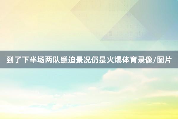 到了下半场两队蹙迫景况仍是火爆体育录像/图片