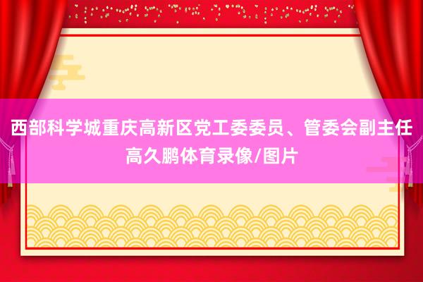 西部科学城重庆高新区党工委委员、管委会副主任高久鹏体育录像/图片