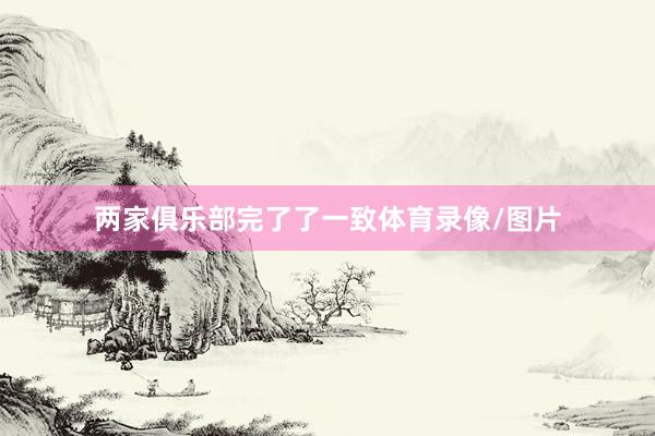 两家俱乐部完了了一致体育录像/图片