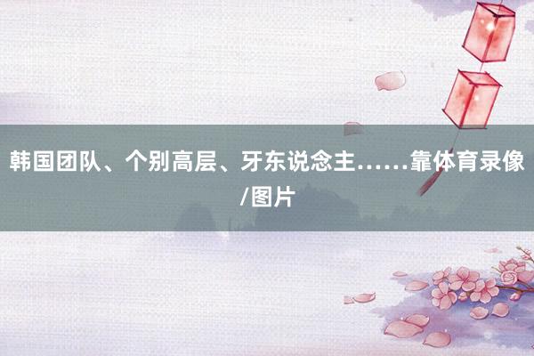 韩国团队、个别高层、牙东说念主……靠体育录像/图片
