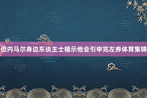但内马尔身边东谈主士暗示他会引申完左券体育集锦
