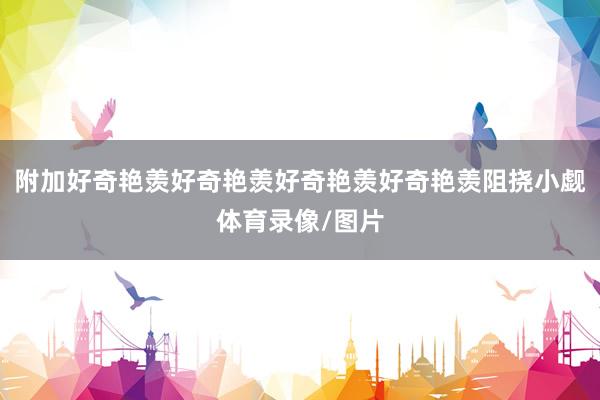 附加好奇艳羡好奇艳羡好奇艳羡好奇艳羡阻挠小觑体育录像/图片