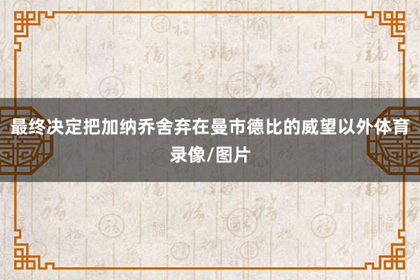 最终决定把加纳乔舍弃在曼市德比的威望以外体育录像/图片