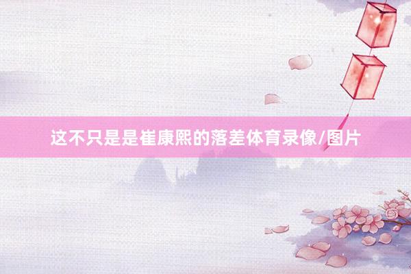 这不只是是崔康熙的落差体育录像/图片