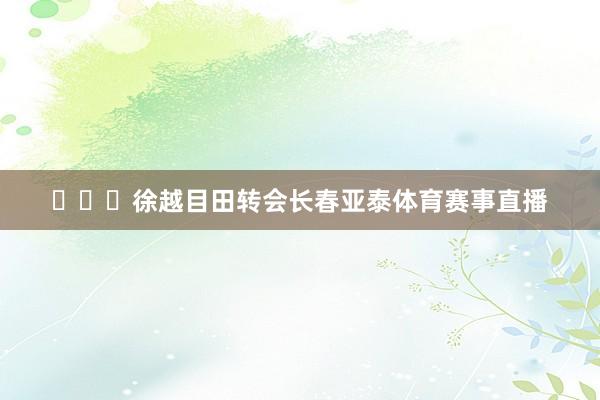 ​​​徐越目田转会长春亚泰体育赛事直播