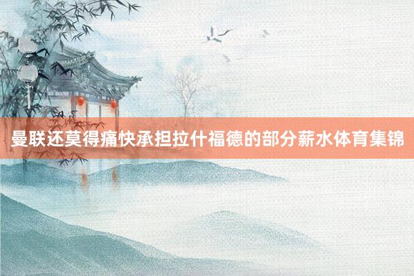 曼联还莫得痛快承担拉什福德的部分薪水体育集锦