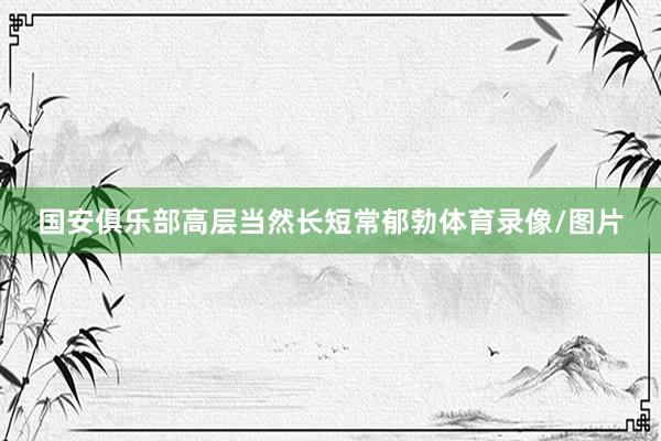 国安俱乐部高层当然长短常郁勃体育录像/图片
