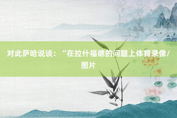 对此萨哈说谈：“在拉什福德的问题上体育录像/图片