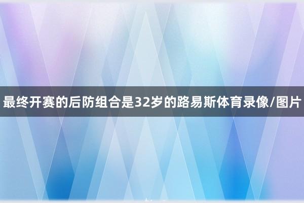 最终开赛的后防组合是32岁的路易斯体育录像/图片