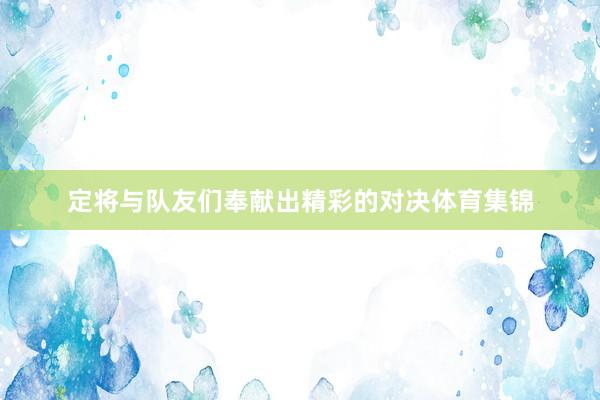 定将与队友们奉献出精彩的对决体育集锦