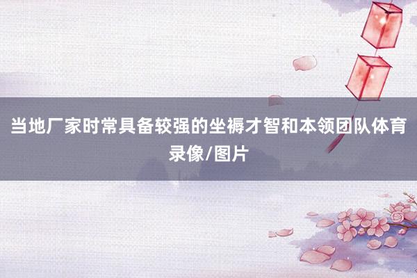 当地厂家时常具备较强的坐褥才智和本领团队体育录像/图片