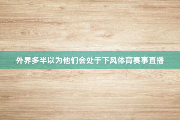 外界多半以为他们会处于下风体育赛事直播