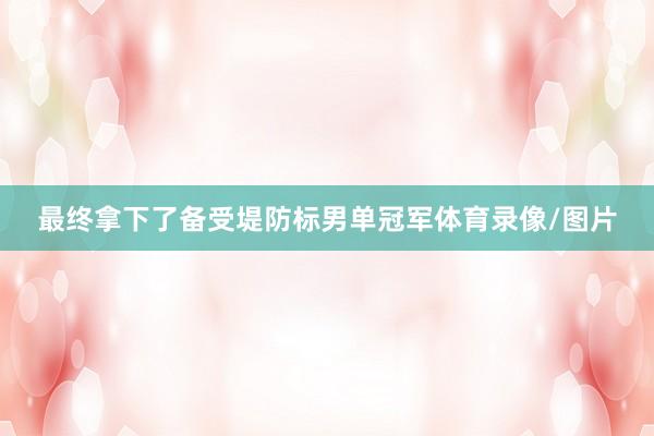 最终拿下了备受堤防标男单冠军体育录像/图片