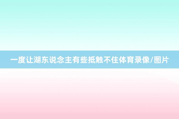 一度让湖东说念主有些抵触不住体育录像/图片