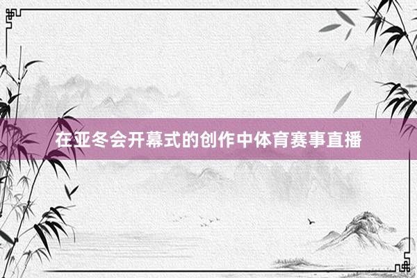 在亚冬会开幕式的创作中体育赛事直播