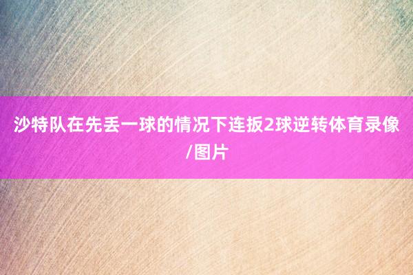 沙特队在先丢一球的情况下连扳2球逆转体育录像/图片