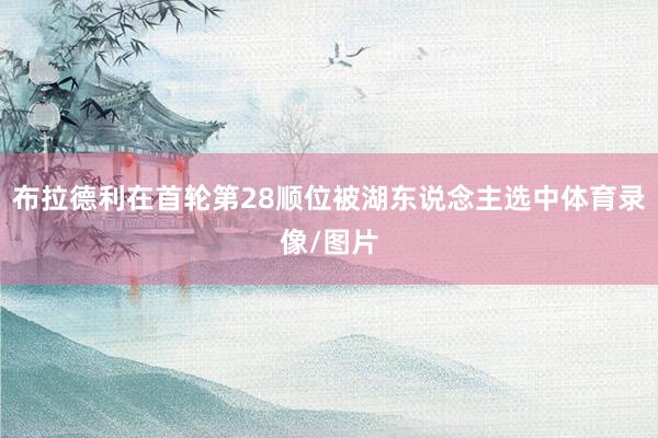 布拉德利在首轮第28顺位被湖东说念主选中体育录像/图片