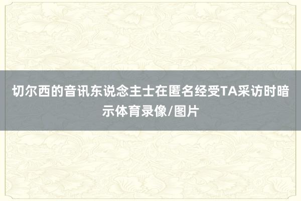 切尔西的音讯东说念主士在匿名经受TA采访时暗示体育录像/图片
