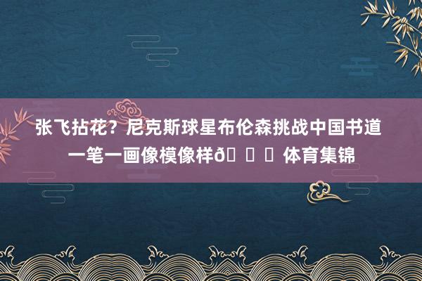 张飞拈花？尼克斯球星布伦森挑战中国书道 一笔一画像模像样👀体育集锦