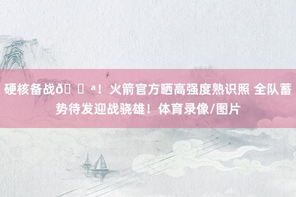 硬核备战💪！火箭官方晒高强度熟识照 全队蓄势待发迎战骁雄！体育录像/图片