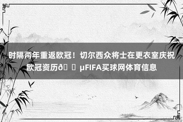 时隔两年重返欧冠！切尔西众将士在更衣室庆祝欧冠资历🔵FIFA买球网体育信息