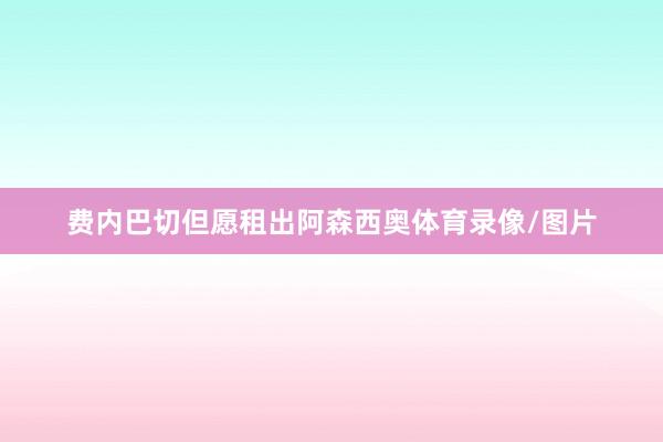 费内巴切但愿租出阿森西奥体育录像/图片