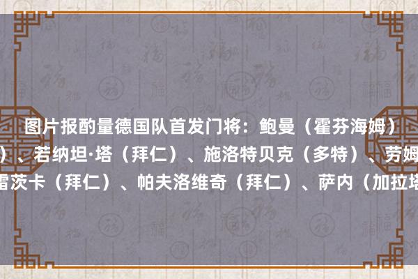 图片报酌量德国队首发　　门将：鲍曼（霍芬海姆）　　后卫：基米希（拜仁）、若纳坦·塔（拜仁）、施洛特贝克（多特）、劳姆（莱比锡）　　中场：格雷茨卡（拜仁）、帕夫洛维奇（拜仁）、萨内（加拉塔萨雷）、格纳布里（拜仁）、维尔茨（利物浦）　　时尚：沃尔特马德（纽卡）体育录像/图片