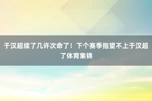 于汉超续了几许次命了！下个赛季指望不上于汉超了体育集锦