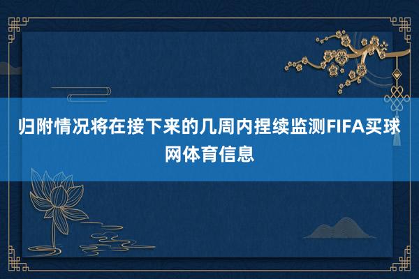 归附情况将在接下来的几周内捏续监测FIFA买球网体育信息