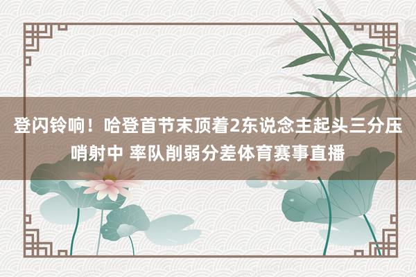 登闪铃响！哈登首节末顶着2东说念主起头三分压哨射中 率队削弱分差体育赛事直播