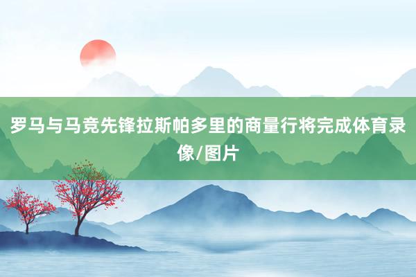 罗马与马竞先锋拉斯帕多里的商量行将完成体育录像/图片