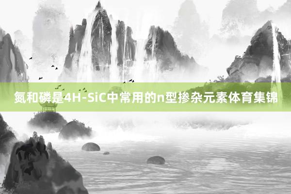 氮和磷是4H-SiC中常用的n型掺杂元素体育集锦