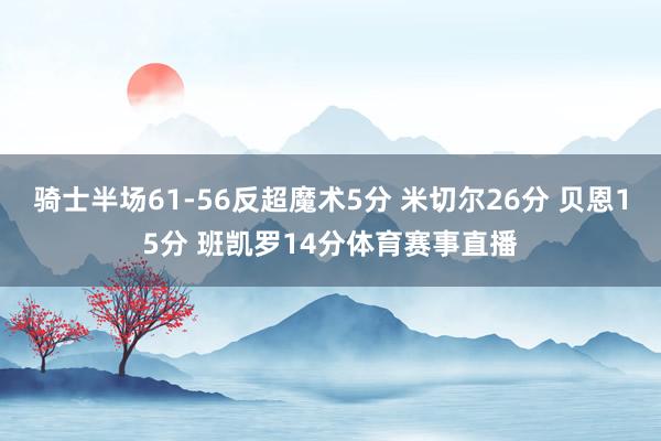 骑士半场61-56反超魔术5分 米切尔26分 贝恩15分 班凯罗14分体育赛事直播