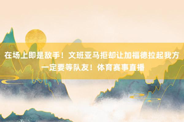 在场上即是敌手！文班亚马拒却让加福德拉起我方 一定要等队友！体育赛事直播
