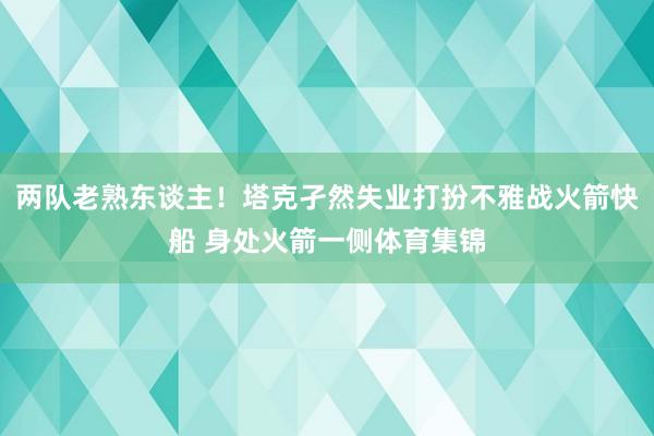 两队老熟东谈主！塔克孑然失业打扮不雅战火箭快船 身处火箭一侧体育集锦