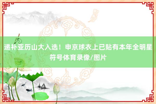 递补亚历山大入选！申京球衣上已贴有本年全明星符号体育录像/图片