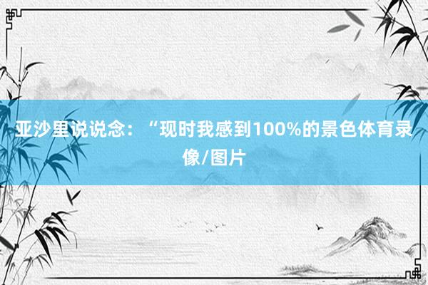 亚沙里说说念:“现时我感到100%的景色体育录像/图片