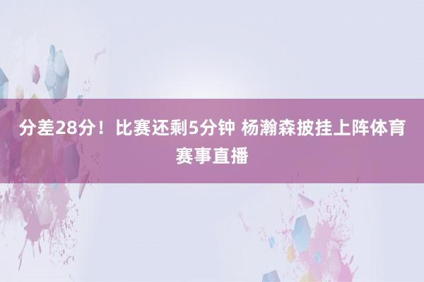 分差28分！比赛还剩5分钟 杨瀚森披挂上阵体育赛事直播