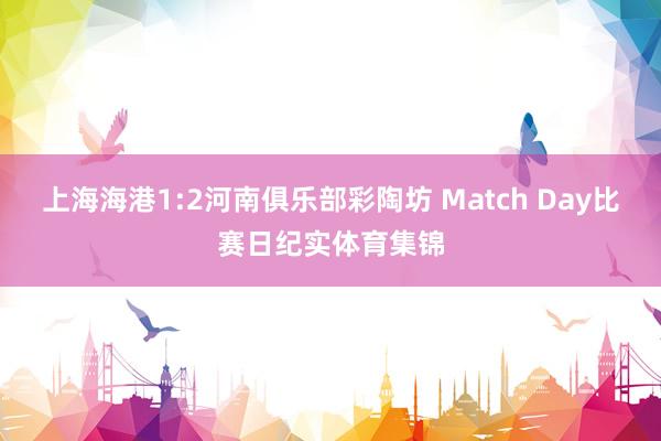 上海海港1:2河南俱乐部彩陶坊 Match Day比赛日纪实体育集锦